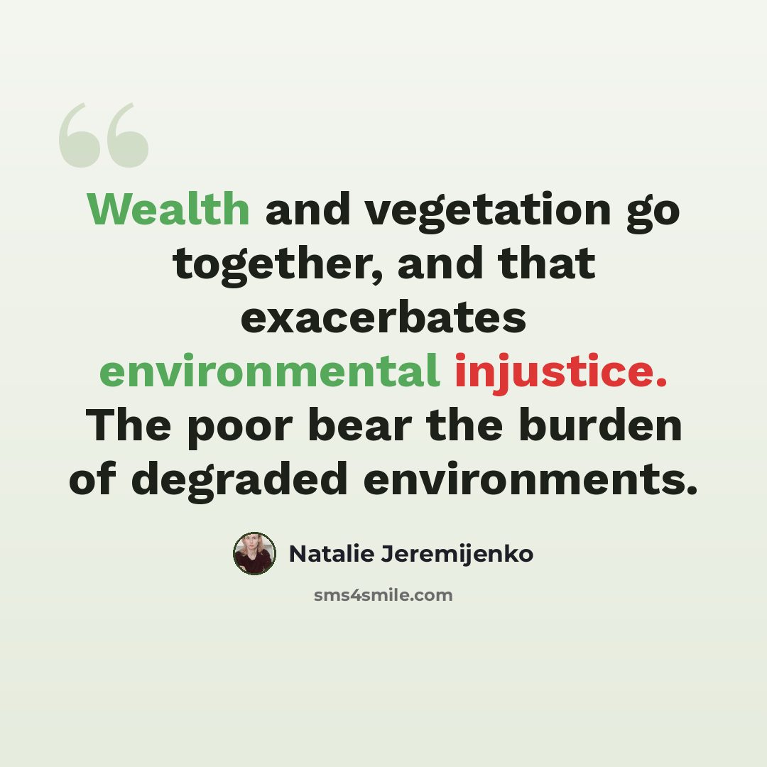 “Wealth and vegetation go together, and that exacerbates environmental injustice. The poor bear the burden of degraded environments.” quote by Natalie Jeremijenko