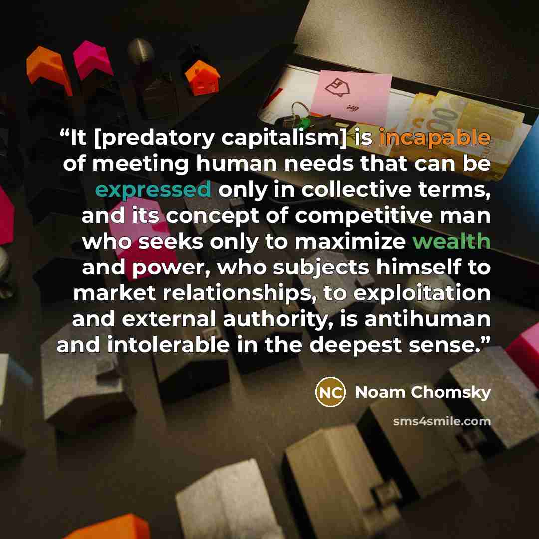 “It [predatory capitalism] is incapable of meeting human needs that can be expressed only in collective terms, and its concept of competitive man who seeks only to maximize wealth and power, who subjects himself to market relationships, to exploitation and external authority, is antihuman and…” quote by Noam Chomsky