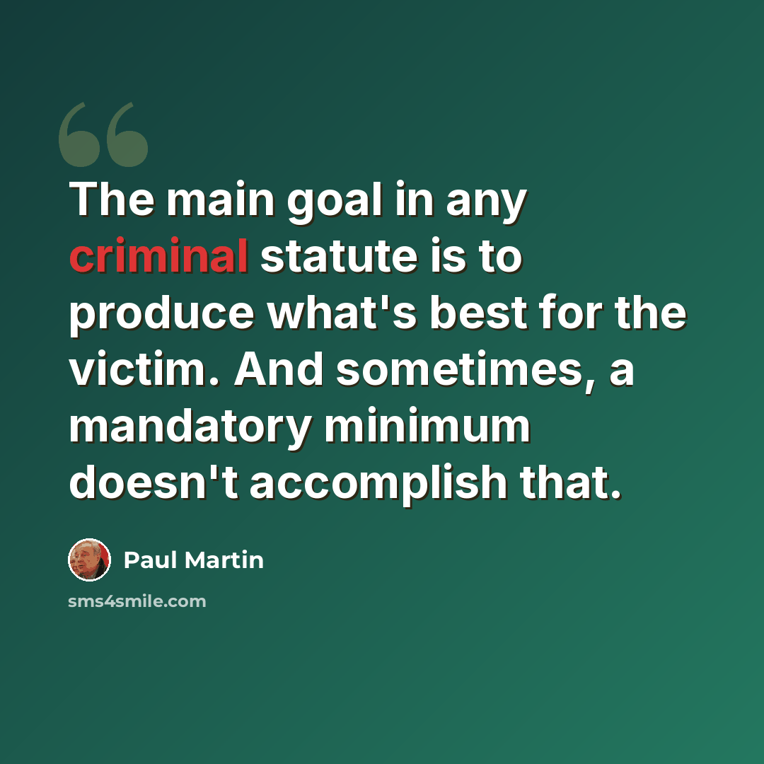 “The main goal in any criminal statute is to produce what's best for the victim. And sometimes, a mandatory minimum doesn't accomplish that.” quote by Paul Martin