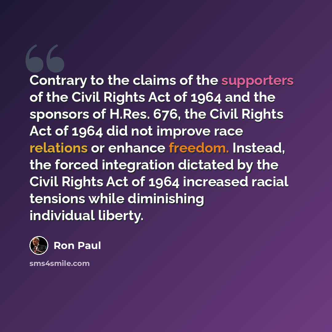 “Contrary to the claims of the supporters of the Civil Rights Act of 1964 and the sponsors of H.Res. 676, the Civil Rights Act of 1964 did not improve race relations or enhance freedom. Instead, the forced integration dictated by the Civil Rights Act of 1964 increased racial tensions while…” quote by Ron Paul