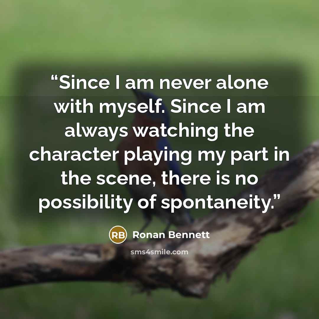 “Since I am never alone with myself. Since I am always watching the character playing my part in the scene, there is no possibility of spontaneity.” quote by Ronan Bennett