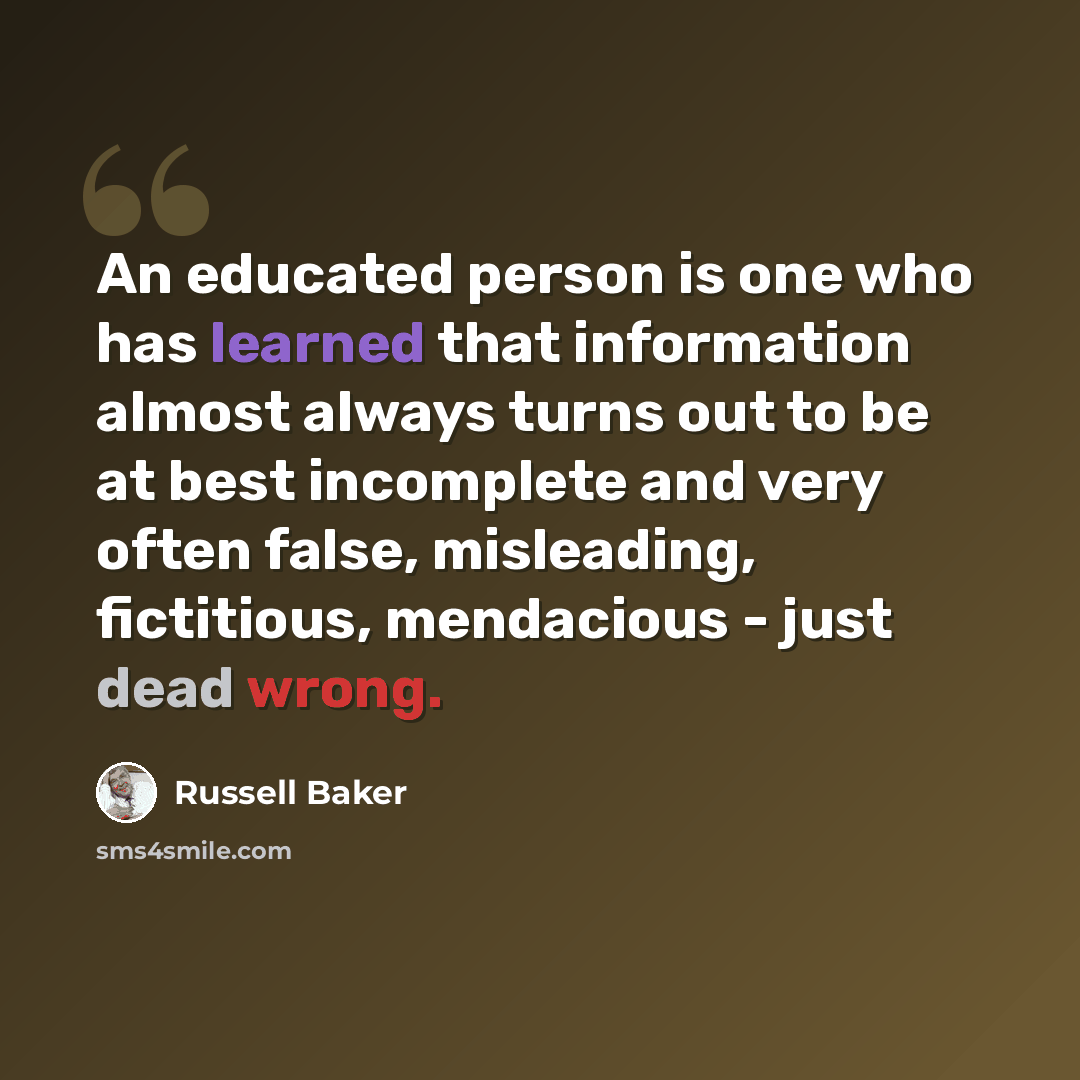 “An educated person is one who has learned that information almost always turns out to be at best incomplete and very often false, misleading, fictitious, mendacious - just dead wrong.” quote by Russell Baker