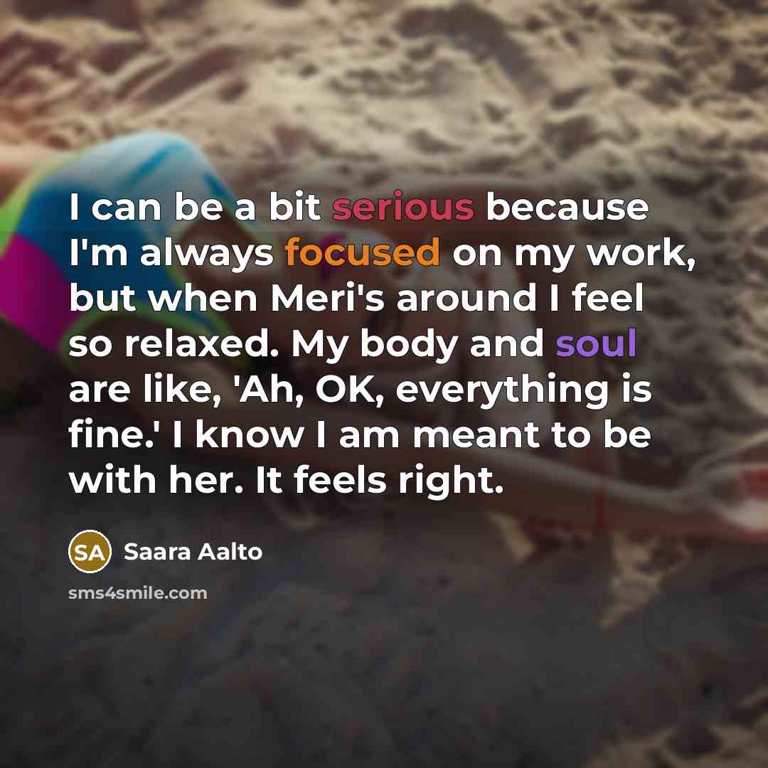 “I can be a bit serious because I'm always focused on my work, but when Meri's around I feel so relaxed. My body and soul are like, 'Ah, OK, everything is fine.' I know I am meant to be with her. It feels right.” quote by Saara Aalto