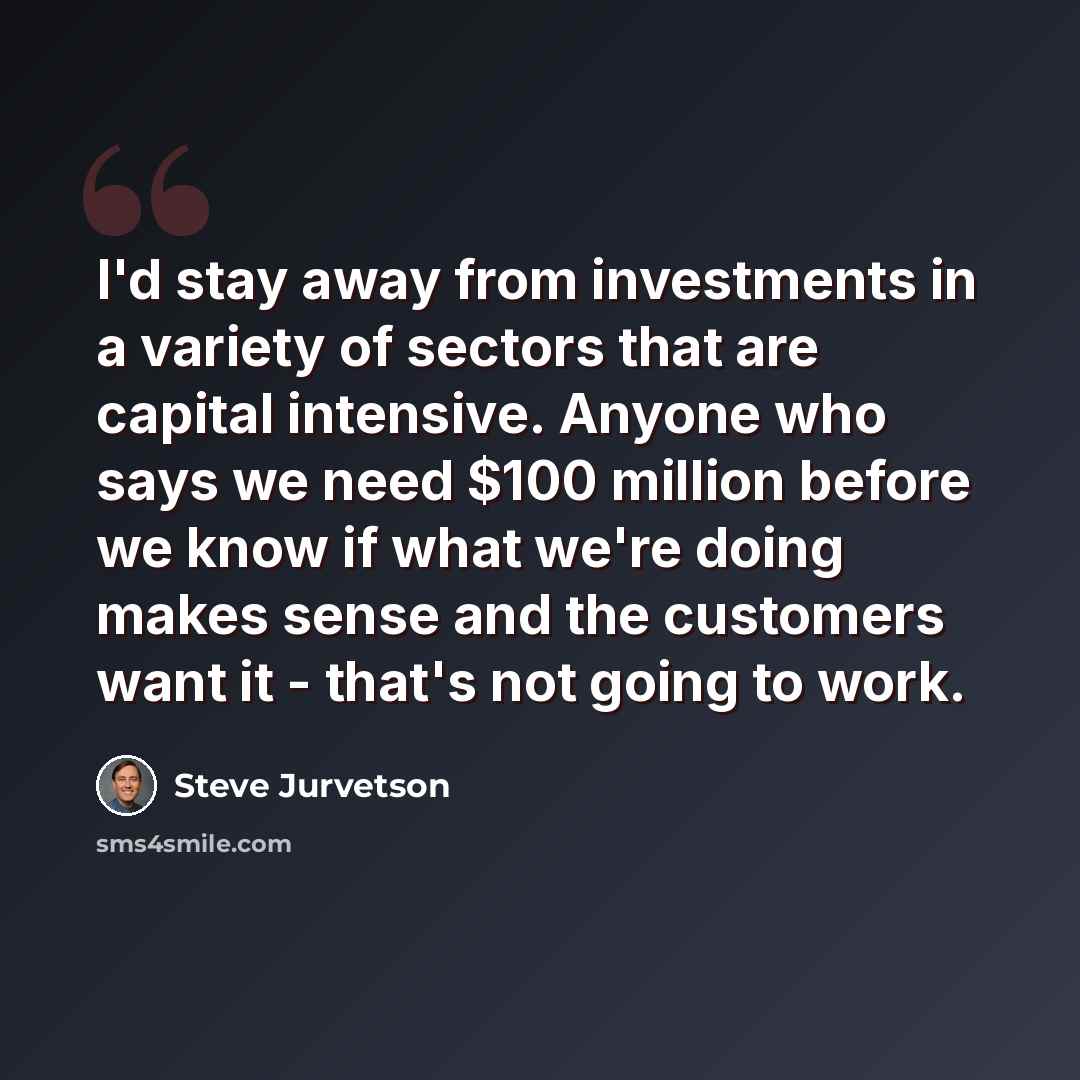 “I'd stay away from investments in a variety of sectors that are capital intensive. Anyone who says we need $100 million before we know if what we're doing makes sense and the customers want it - that's not going to work.” quote by Steve Jurvetson