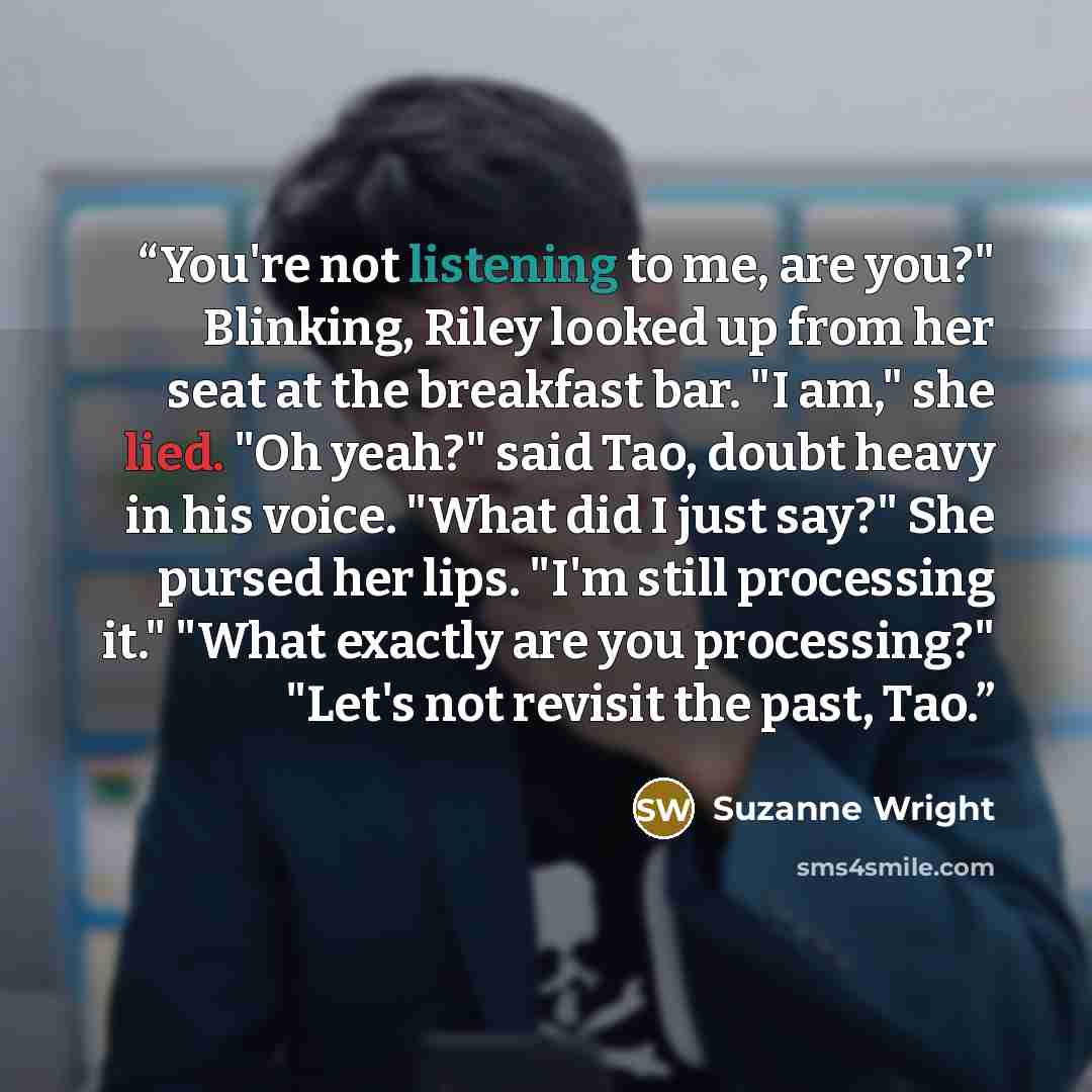 “You're not listening to me, are you?" Blinking, Riley looked up from her seat at the breakfast bar. "I am," she lied. "Oh yeah?" said Tao, doubt heavy in his voice. "What did I just say?" She pursed her lips. "I'm still processing it." "What exactly are you processing?" "Let's not revisit the…” quote by Suzanne Wright