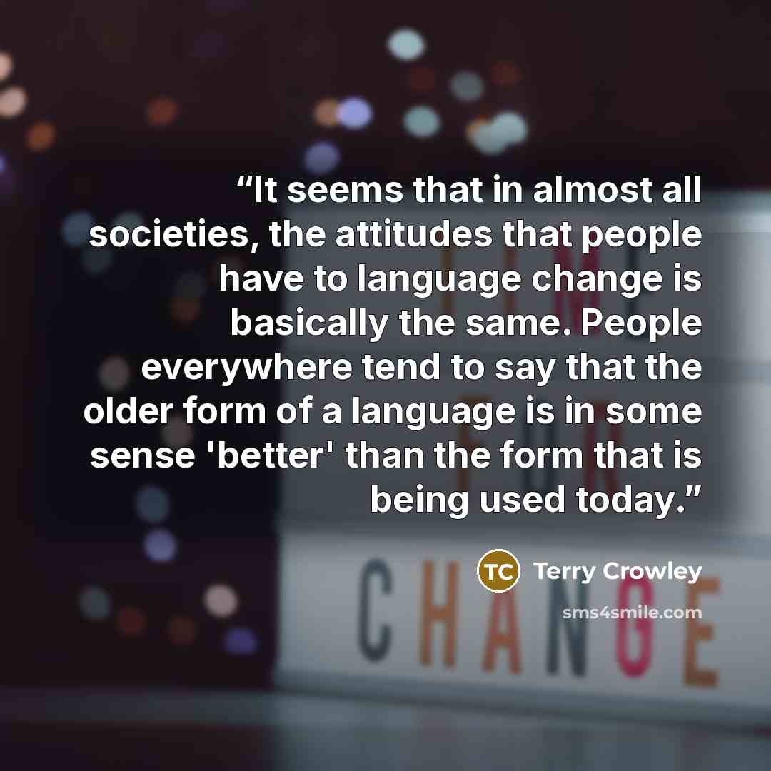 “It seems that in almost all societies, the attitudes that people have to language change is basically the same. People everywhere tend to say that the older form of a language is in some sense 'better' than the form that is being used today.” quote by Terry Crowley