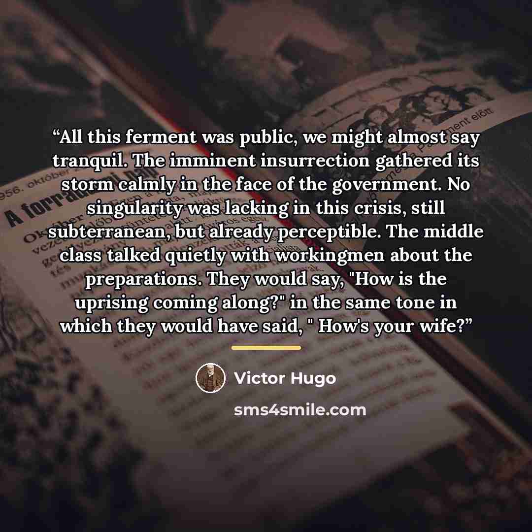 “All this ferment was public, we might almost say tranquil. The imminent insurrection gathered its storm calmly in the face of the government. No singularity was lacking in this crisis, still subterranean, but already perceptible. The middle class talked quietly with workingmen about the…” quote by Victor Hugo