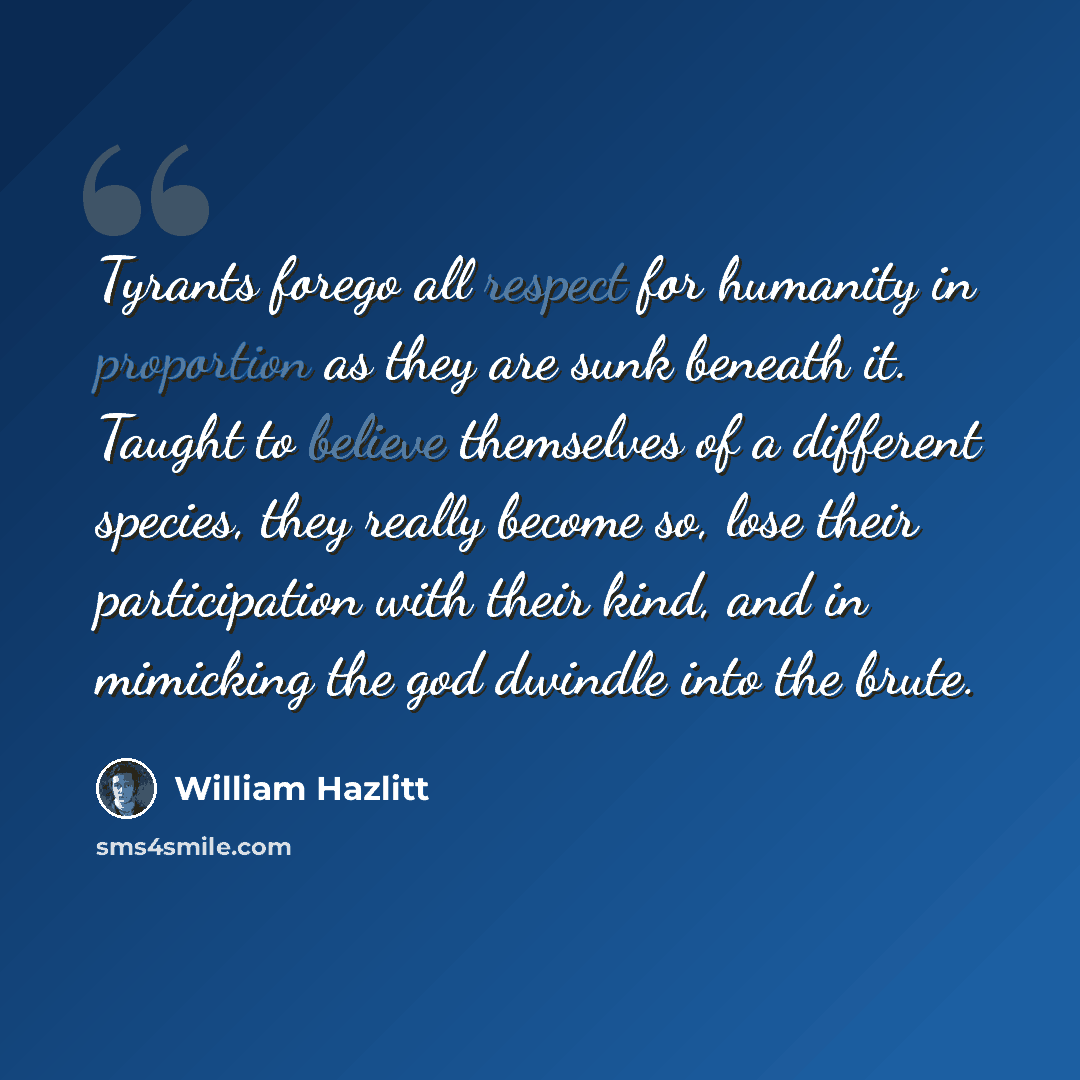 “Tyrants forego all respect for humanity in proportion as they are sunk beneath it. Taught to believe themselves of a different species, they really become so, lose their participation with their kind, and in mimicking the god dwindle into the brute.” quote by William Hazlitt