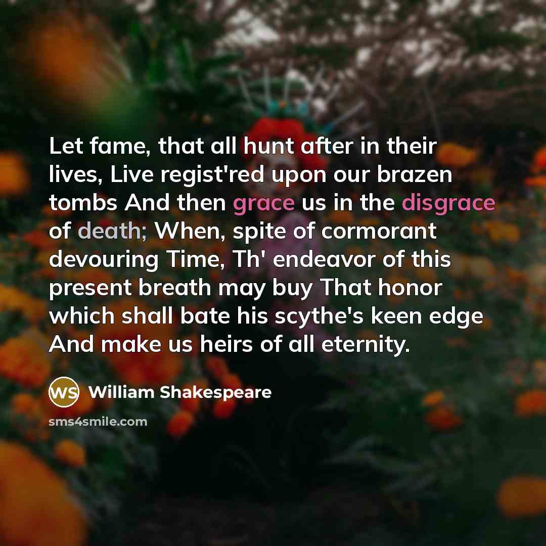 “Let fame, that all hunt after in their lives, Live regist'red upon our brazen tombs And then grace us in the disgrace of death; When, spite of cormorant devouring Time, Th' endeavor of this present breath may buy That honor which shall bate his scythe's keen edge And make us heirs of all eternity.” quote by William Shakespeare