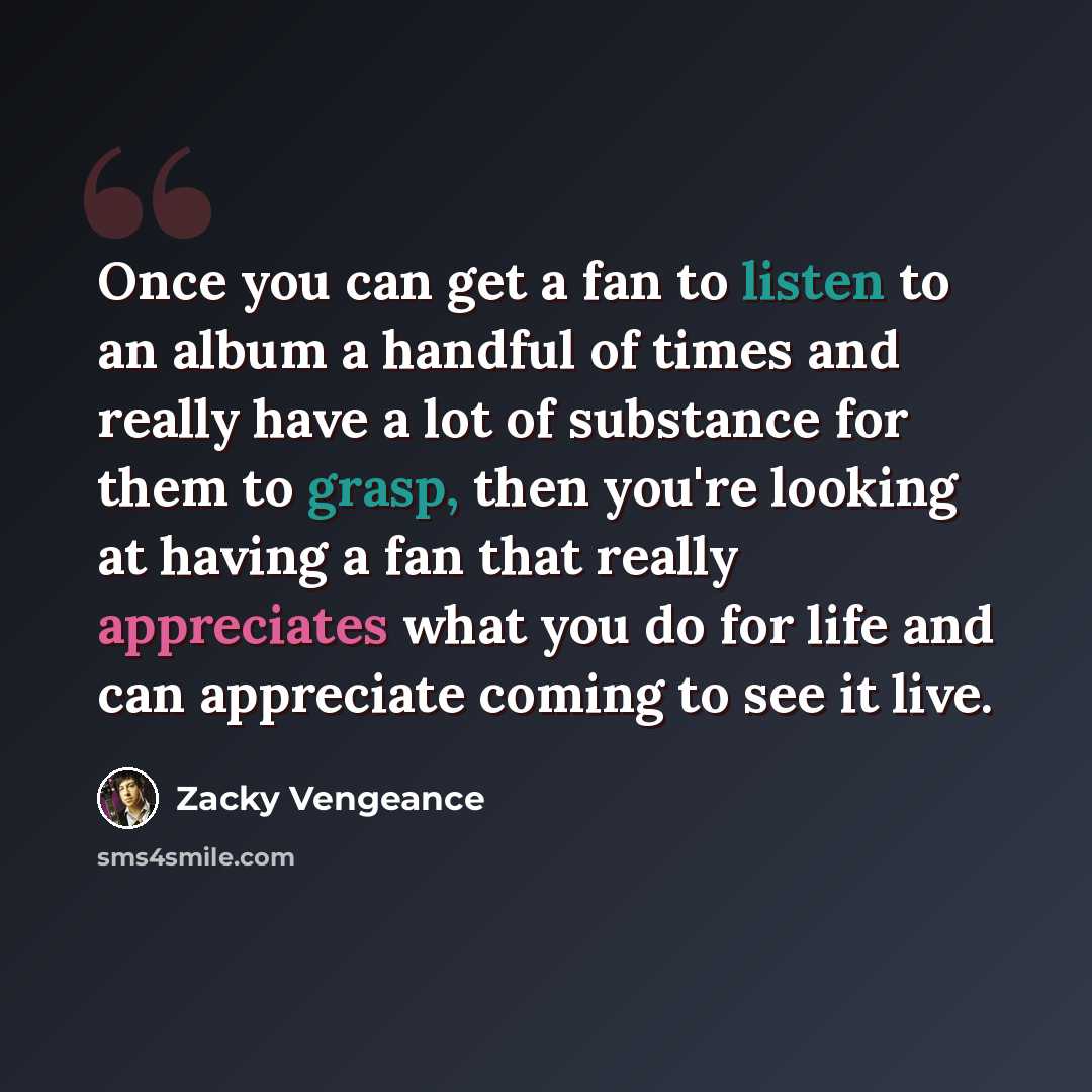 “Once you can get a fan to listen to an album a handful of times and really have a lot of substance for them to grasp, then you're looking at having a fan that really appreciates what you do for life and can appreciate coming to see it live.” quote by Zacky Vengeance
