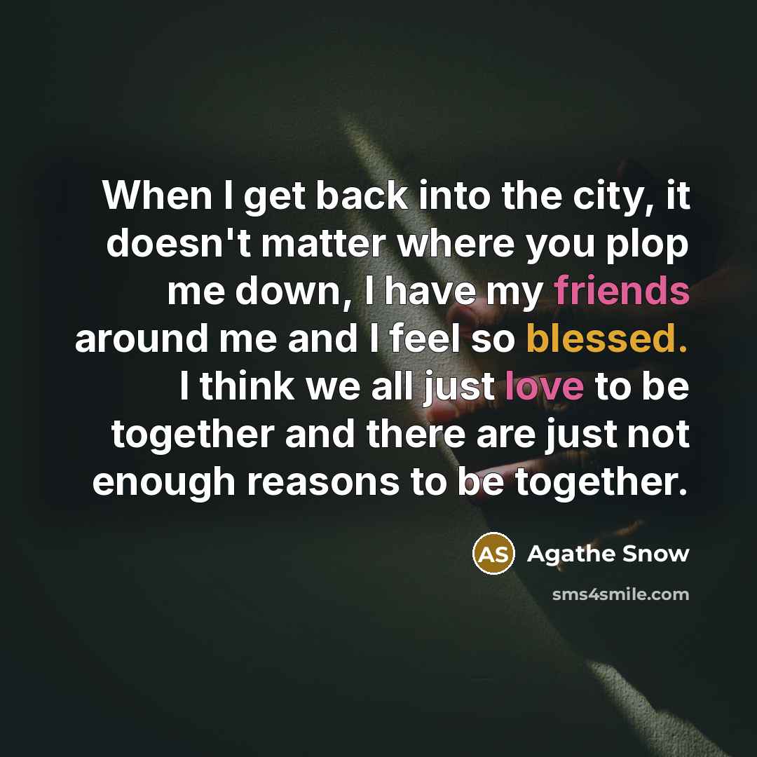 “When I get back into the city, it doesn't matter where you plop me down, I have my friends around me and I feel so blessed. I think we all just love to be together and there are just not enough reasons to be together.” quote by Agathe Snow