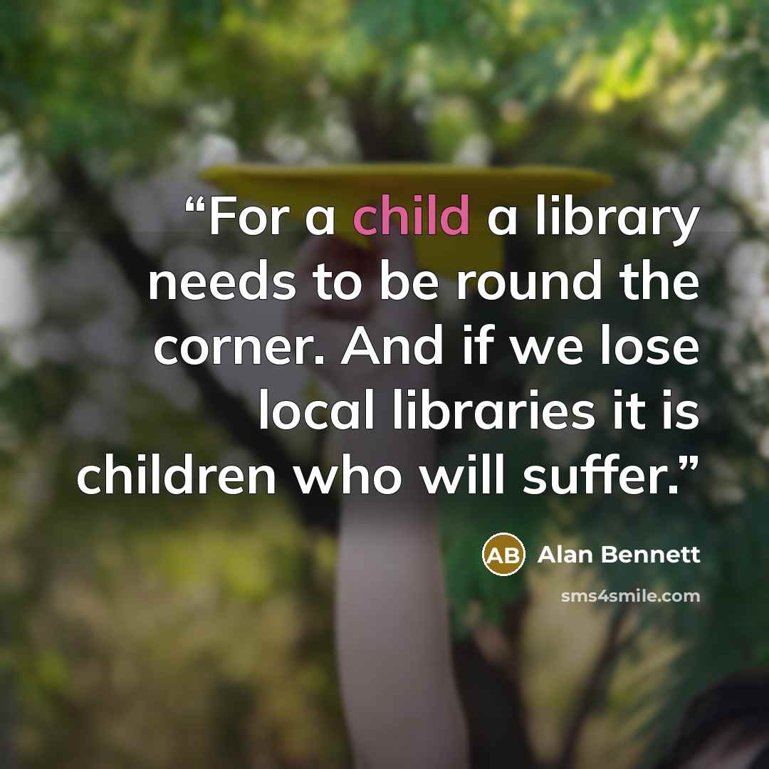 “For a child a library needs to be round the corner. And if we lose local libraries it is children who will suffer.” quote by Alan Bennett
