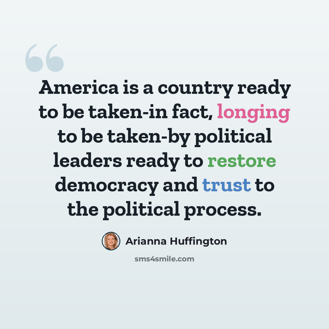 “America is a country ready to be taken-in fact, longing to be taken-by political leaders ready to restore democracy and trust to the political process.” quote by Arianna Huffington