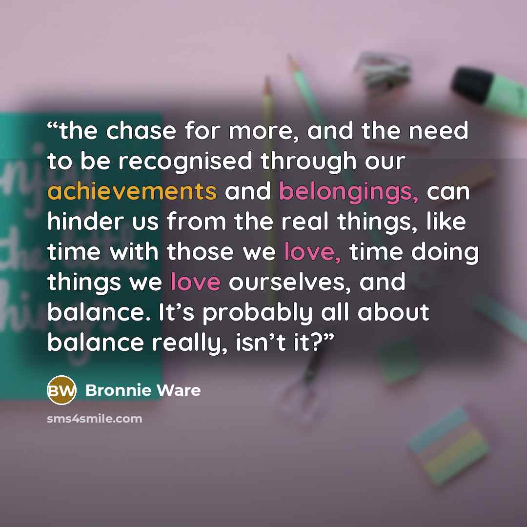 “the chase for more, and the need to be recognised through our achievements and belongings, can hinder us from the real things, like time with those we love, time doing things we love ourselves, and balance. It’s probably all about balance really, isn’t it?” quote by Bronnie Ware
