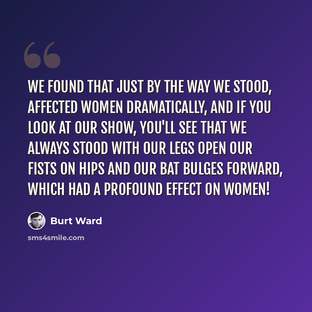 “We found that just by the way we stood, affected women dramatically, and if you look at our show, you'll see that we always stood with our legs open our fists on hips and our bat bulges forward, which had a profound effect on women!” quote by Burt Ward
