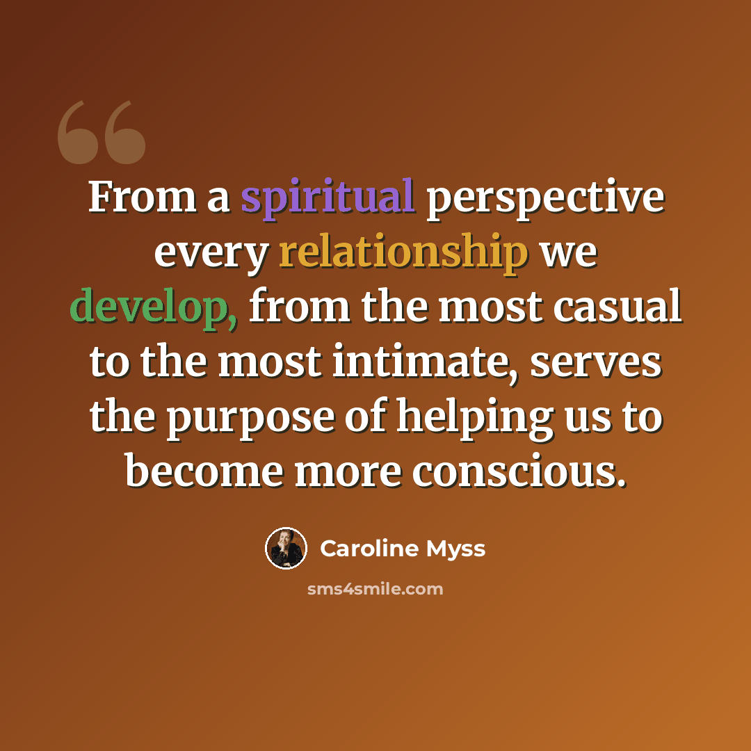 “From a spiritual perspective every relationship we develop, from the most casual to the most intimate, serves the purpose of helping us to become more conscious.” quote by Caroline Myss