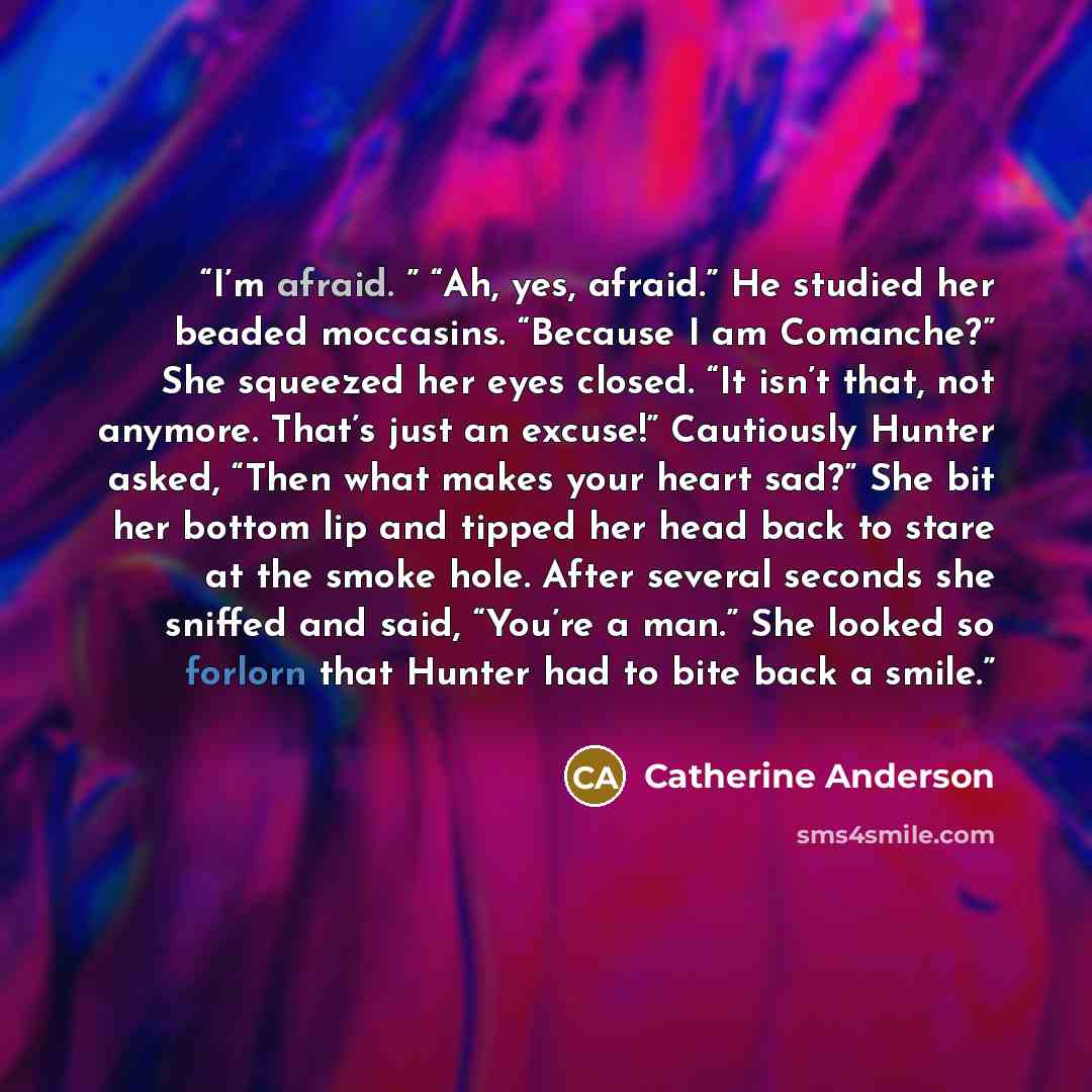 “I’m afraid. ” “Ah, yes, afraid.” He studied her beaded moccasins. “Because I am Comanche?” She squeezed her eyes closed. “It isn’t that, not anymore. That’s just an excuse!” Cautiously Hunter asked, “Then what makes your heart sad?” She bit her bottom lip and tipped her head back to stare at the…” quote by Catherine Anderson