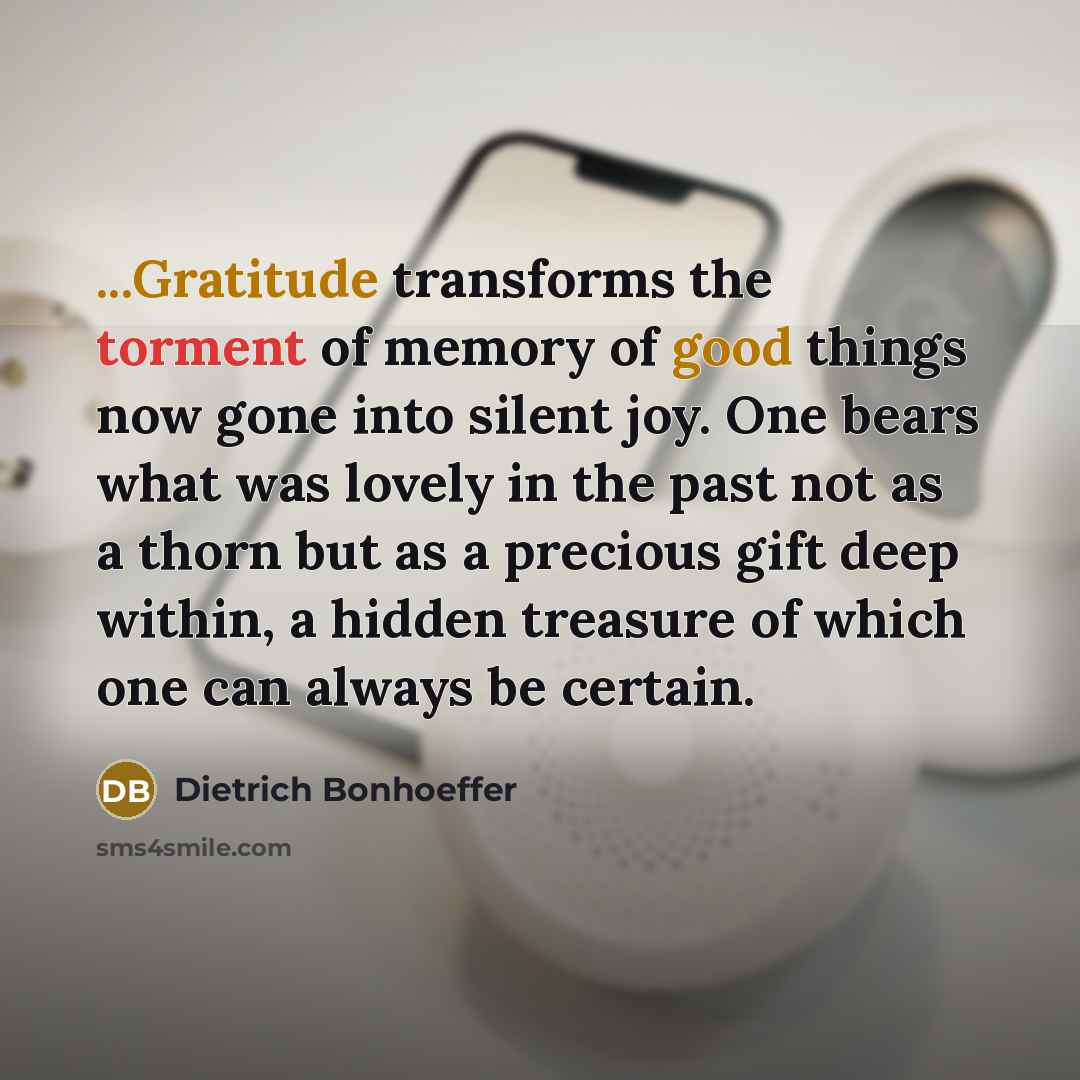 “...Gratitude transforms the torment of memory of good things now gone into silent joy. One bears what was lovely in the past not as a thorn but as a precious gift deep within, a hidden treasure of which one can always be certain.” quote by Dietrich Bonhoeffer
