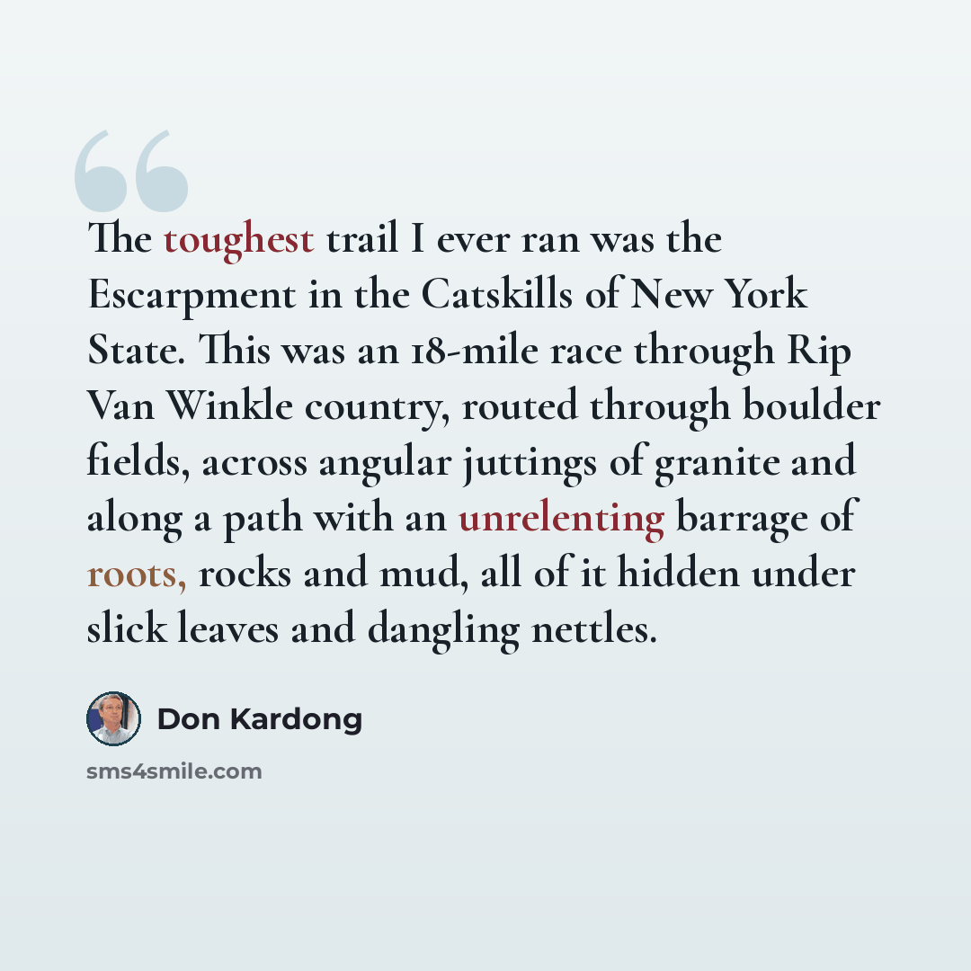 “The toughest trail I ever ran was the Escarpment in the Catskills of New York State. This was an 18-mile race through Rip Van Winkle country, routed through boulder fields, across angular juttings of granite and along a path with an unrelenting barrage of roots, rocks and mud, all of it hidden…” quote by Don Kardong