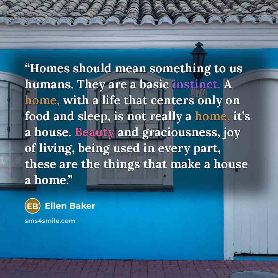 “Homes should mean something to us humans. They are a basic instinct. A home, with a life that centers only on food and sleep, is not really a home, it’s a house. Beauty and graciousness, joy of living, being used in every part, these are the things that make a house a home.” quote by Ellen Baker