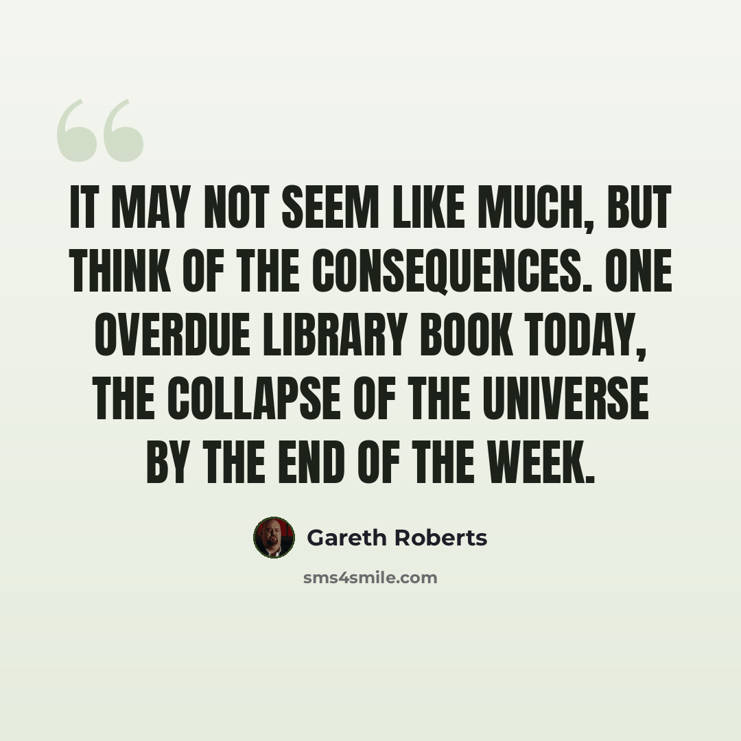 “It may not seem like much, but think of the consequences. One overdue library book today, the collapse of the universe by the end of the week.” quote by Gareth Roberts