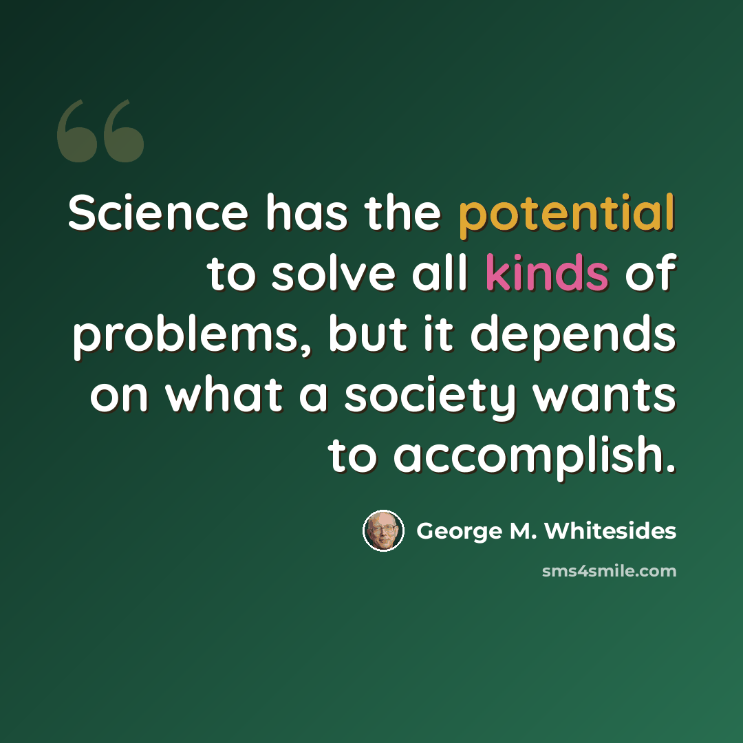 “Science has the potential to solve all kinds of problems, but it depends on what a society wants to accomplish.” quote by George M. Whitesides