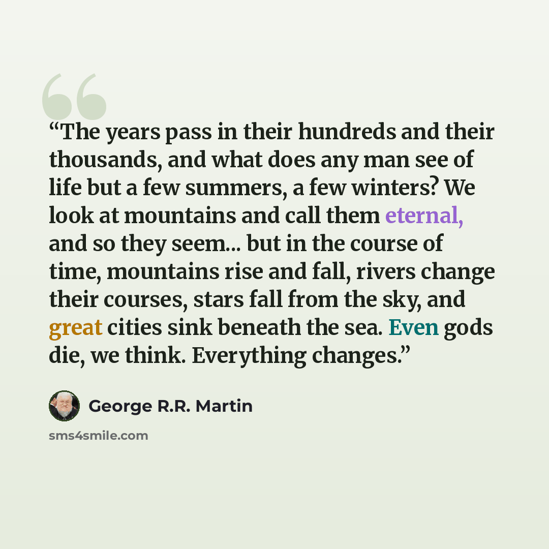 “The years pass in their hundreds and their thousands, and what does any man see of life but a few summers, a few winters? We look at mountains and call them eternal, and so they seem... but in the course of time, mountains rise and fall, rivers change their courses, stars fall from the sky, and…” quote by George R.R. Martin