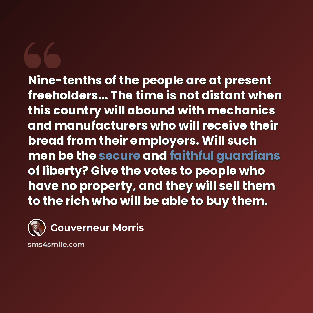 “Nine-tenths of the people are at present freeholders... The time is not distant when this country will abound with mechanics and manufacturers who will receive their bread from their employers. Will such men be the secure and faithful guardians of liberty? Give the votes to people who have no…” quote by Gouverneur Morris