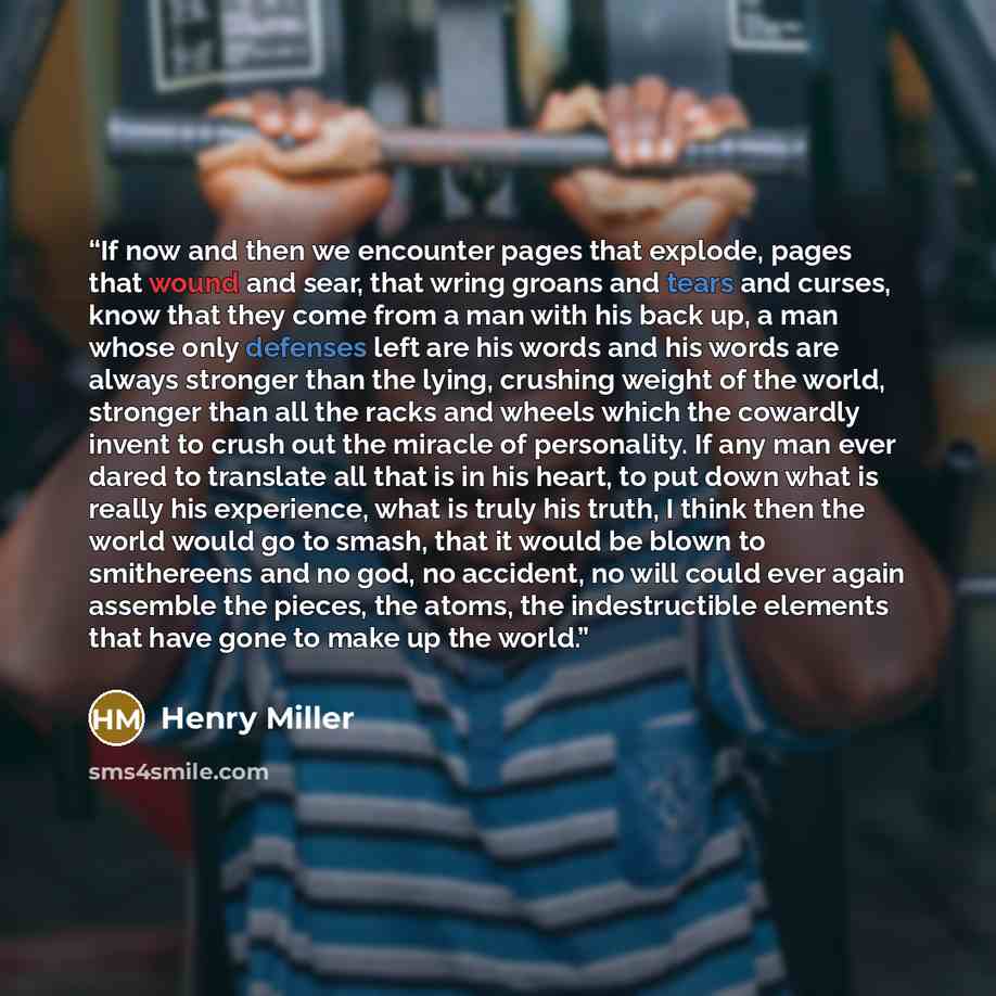 “If now and then we encounter pages that explode, pages that wound and sear, that wring groans and tears and curses, know that they come from a man with his back up, a man whose only defenses left are his words and his words are always stronger than the lying, crushing weight of the world, stronger…” quote by Henry Miller
