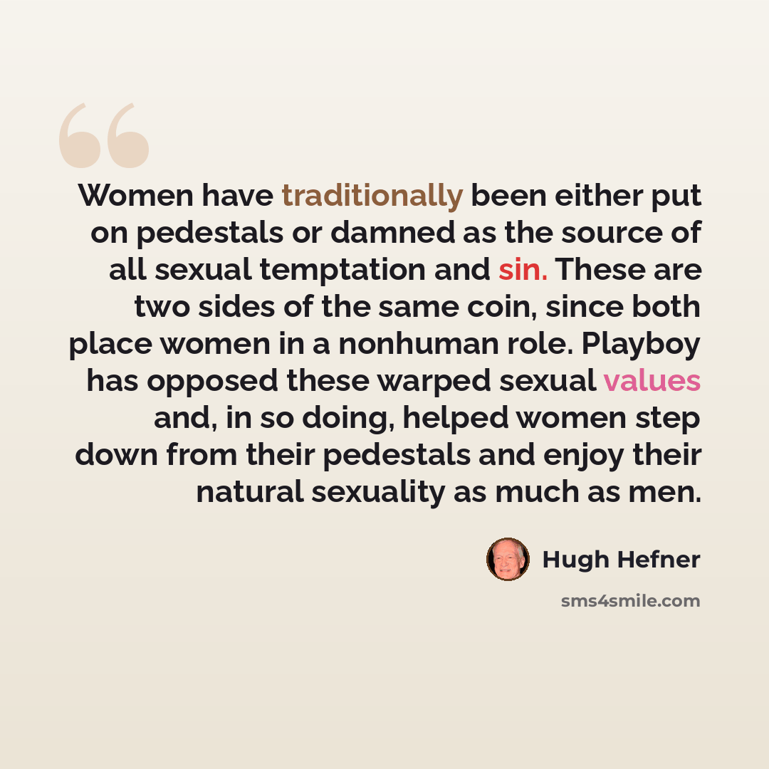 “Women have traditionally been either put on pedestals or damned as the source of all sexual temptation and sin. These are two sides of the same coin, since both place women in a nonhuman role. Playboy has opposed these warped sexual values and, in so doing, helped women step down from their…” quote by Hugh Hefner