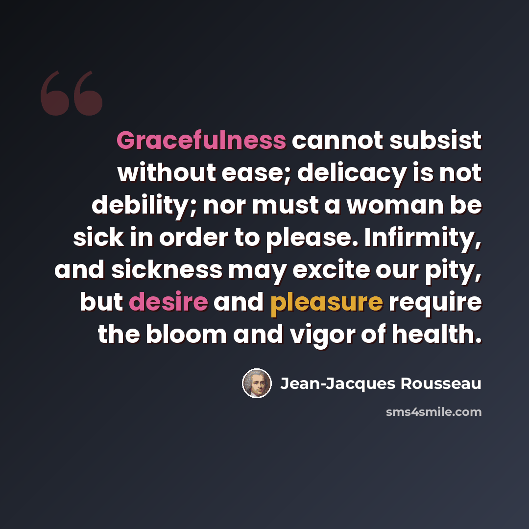 “Gracefulness cannot subsist without ease; delicacy is not debility; nor must a woman be sick in order to please. Infirmity, and sickness may excite our pity, but desire and pleasure require the bloom and vigor of health.” quote by Jean-Jacques Rousseau