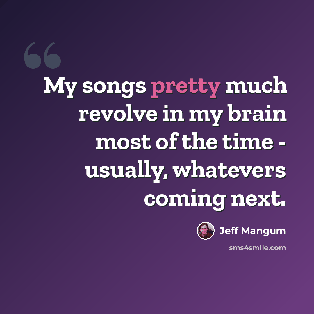 “My songs pretty much revolve in my brain most of the time - usually, whatevers coming next.” quote by Jeff Mangum