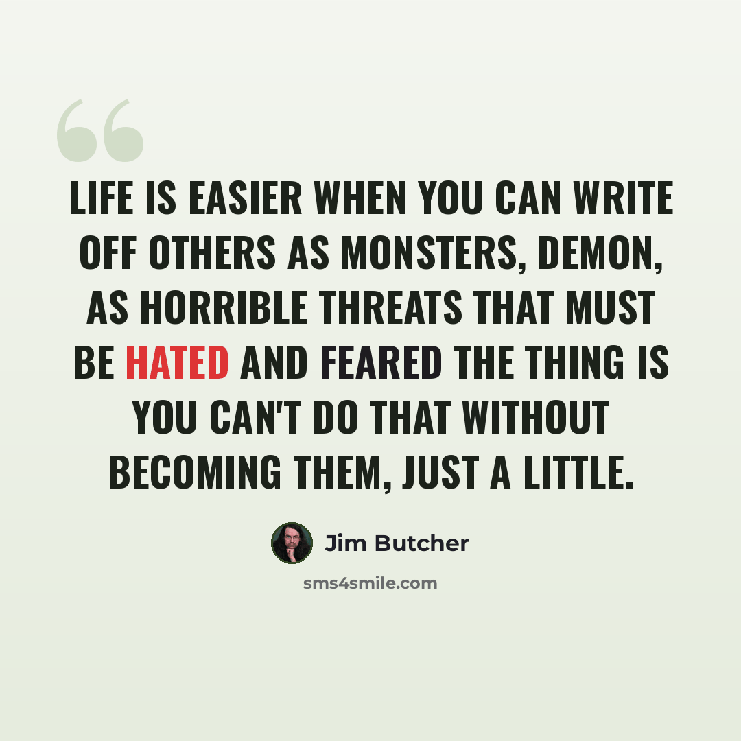 “Life is easier when you can write off others as monsters, demon, as horrible threats that must be hated and feared the thing is you can't do that without becoming them, just a little.” quote by Jim Butcher