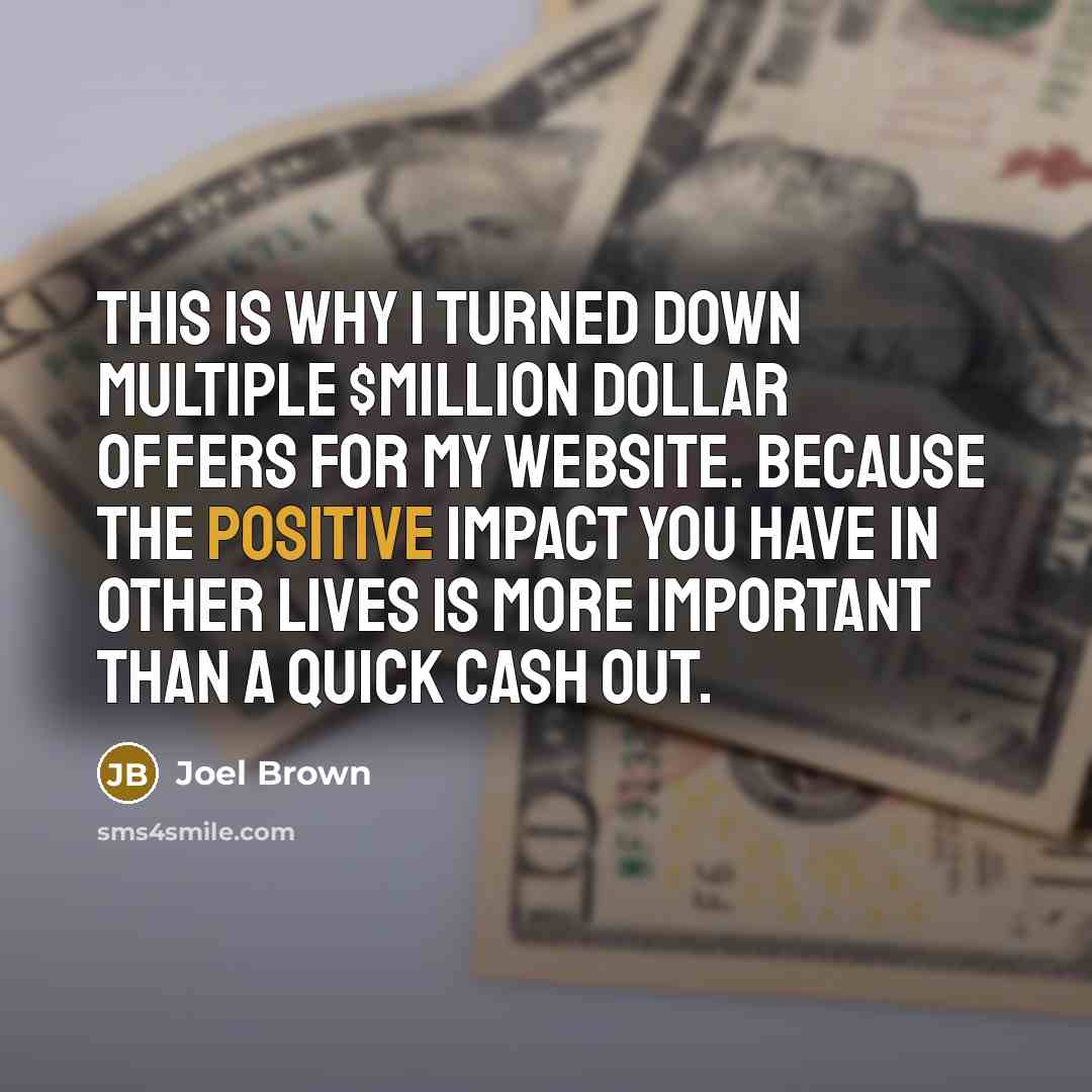 “This is why I turned down multiple $Million Dollar Offers for my website. Because the positive impact you have in other lives is more important than a quick cash out.” quote by Joel Brown