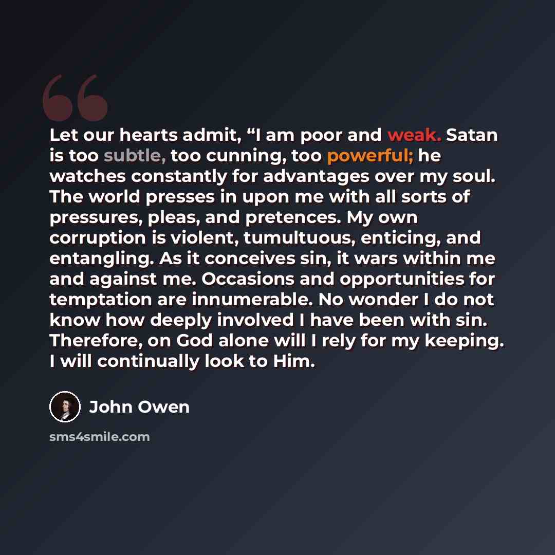 “Let our hearts admit, “I am poor and weak. Satan is too subtle, too cunning, too powerful; he watches constantly for advantages over my soul. The world presses in upon me with all sorts of pressures, pleas, and pretences. My own corruption is violent, tumultuous, enticing, and entangling. As it…” quote by John Owen