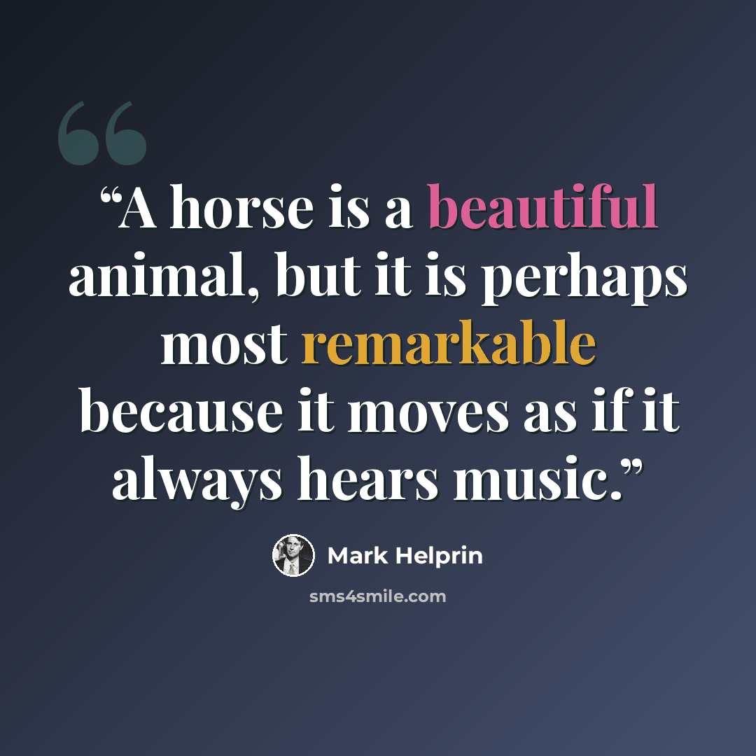 “A horse is a beautiful animal, but it is perhaps most remarkable because it moves as if it always hears music.” quote by Mark Helprin