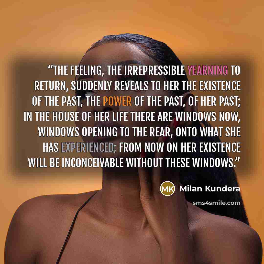“The feeling, the irrepressible yearning to return, suddenly reveals to her the existence of the past, the power of the past, of her past; in the house of her life there are windows now, windows opening to the rear, onto what she has experienced; from now on her existence will be inconceivable…” quote by Milan Kundera
