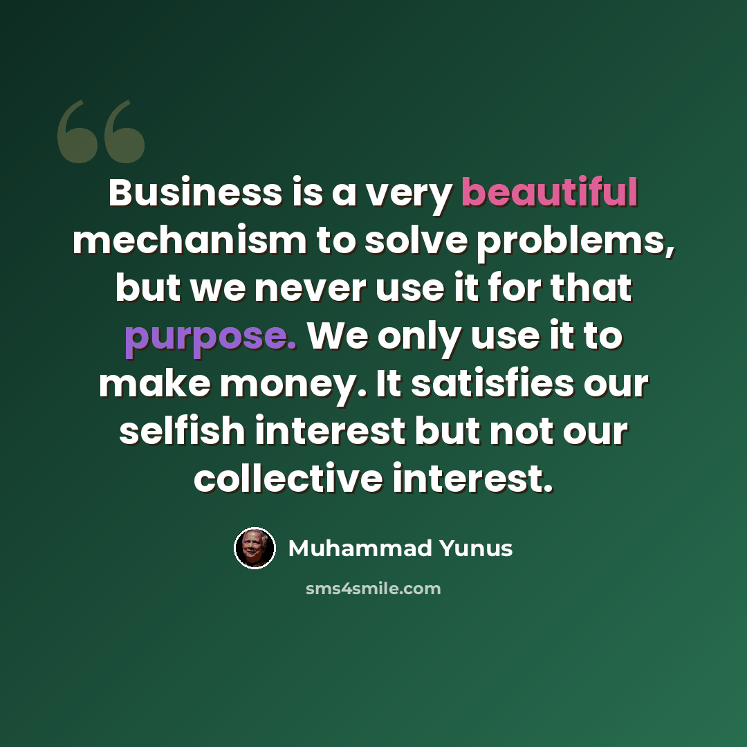 “Business is a very beautiful mechanism to solve problems, but we never use it for that purpose. We only use it to make money. It satisfies our selfish interest but not our collective interest.” quote by Muhammad Yunus