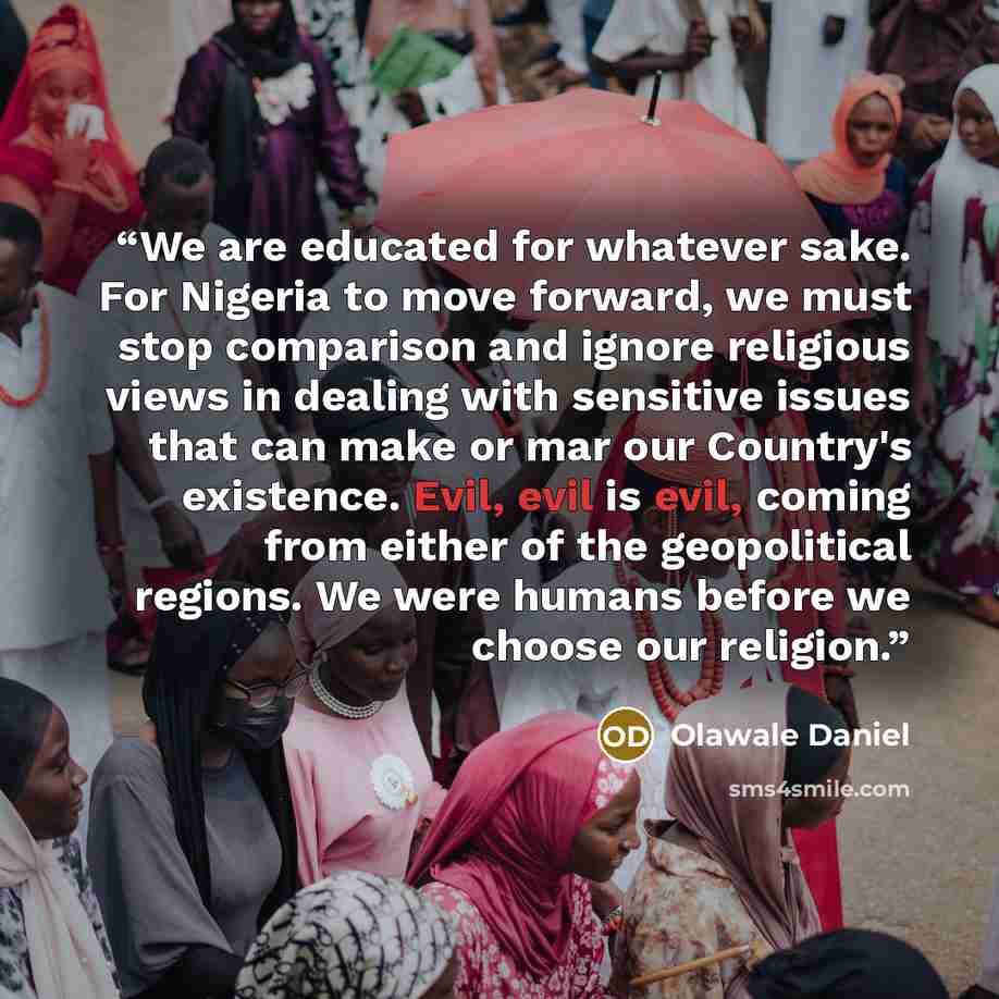 “We are educated for whatever sake. For Nigeria to move forward, we must stop comparison and ignore religious views in dealing with sensitive issues that can make or mar our Country's existence. Evil, evil is evil, coming from either of the geopolitical regions. We were humans before we choose our…” quote by Olawale Daniel
