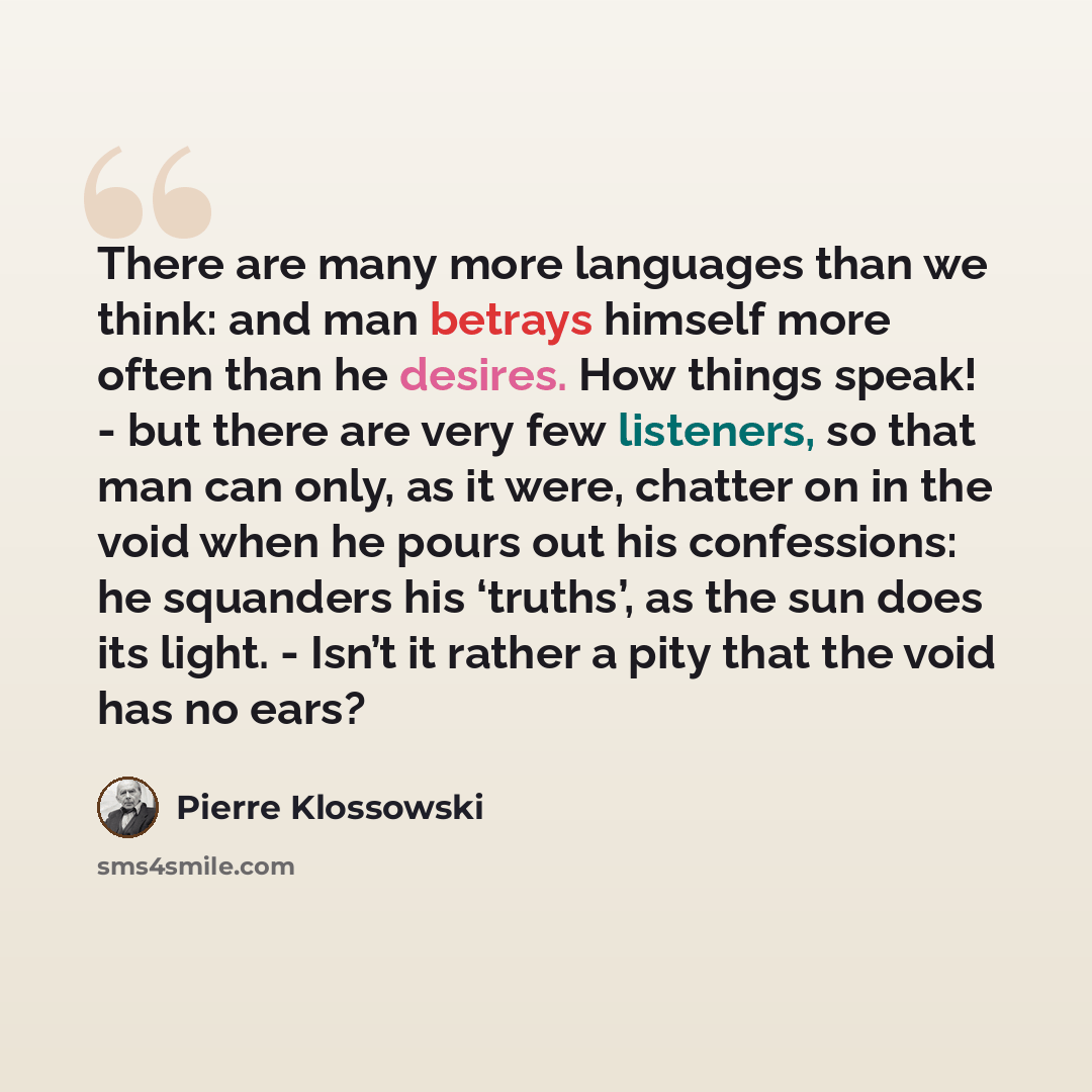 “There are many more languages than we think: and man betrays himself more often than he desires. How things speak! - but there are very few listeners, so that man can only, as it were, chatter on in the void when he pours out his confessions: he squanders his ‘truths’, as the sun does its light…” quote by Pierre Klossowski