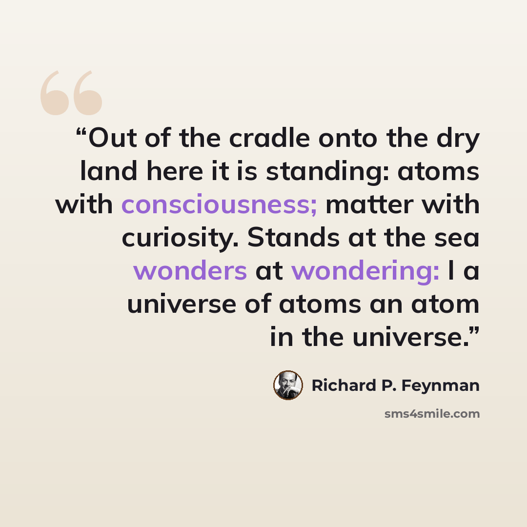 “Out of the cradle onto the dry land here it is standing: atoms with consciousness; matter with curiosity. Stands at the sea wonders at wondering: I a universe of atoms an atom in the universe.” quote by Richard P. Feynman