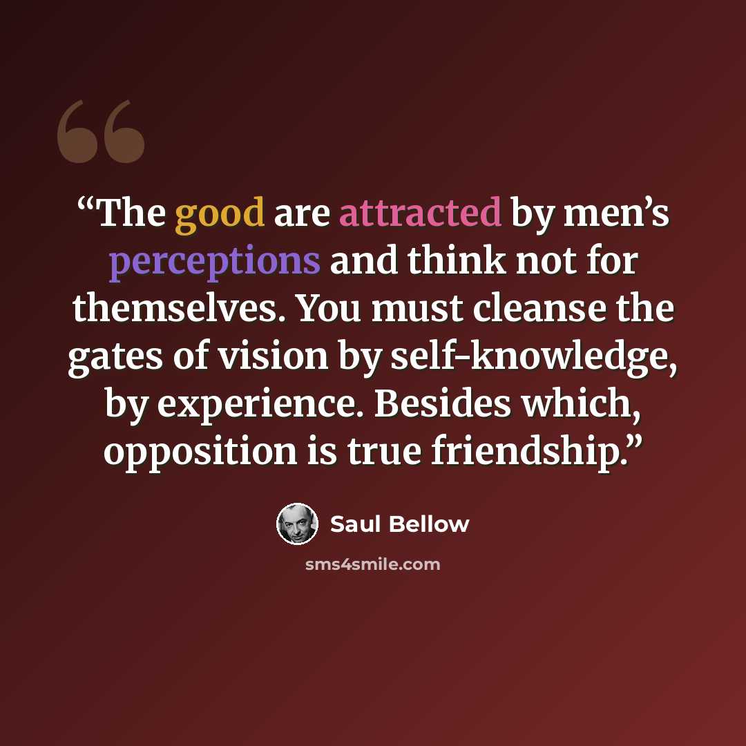 “The good are attracted by men’s perceptions and think not for themselves. You must cleanse the gates of vision by self-knowledge, by experience. Besides which, opposition is true friendship.” quote by Saul Bellow