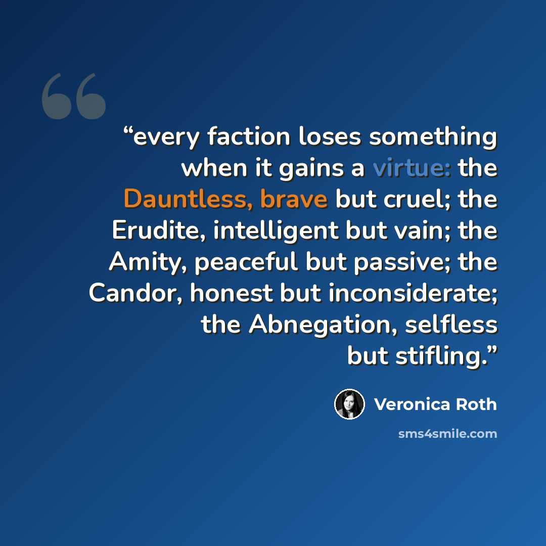 “every faction loses something when it gains a virtue: the Dauntless, brave but cruel; the Erudite, intelligent but vain; the Amity, peaceful but passive; the Candor, honest but inconsiderate; the Abnegation, selfless but stifling.” quote by Veronica Roth