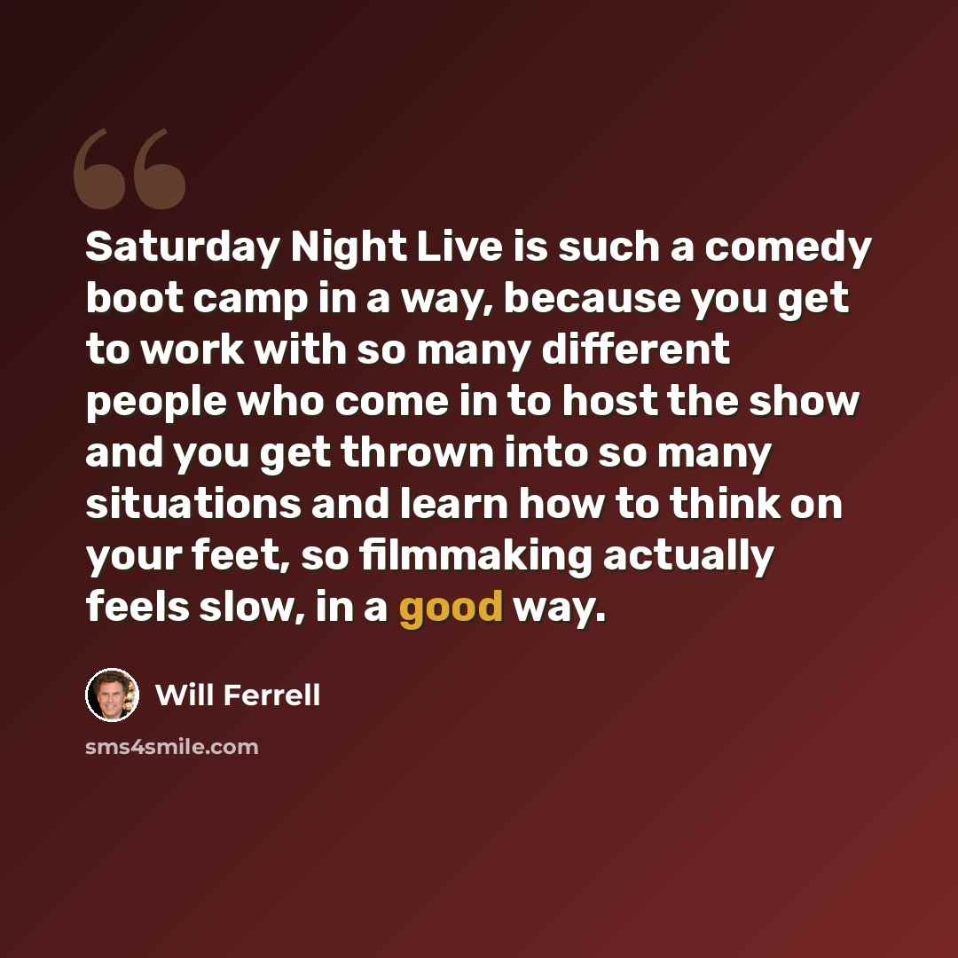 “Saturday Night Live is such a comedy boot camp in a way, because you get to work with so many different people who come in to host the show and you get thrown into so many situations and learn how to think on your feet, so filmmaking actually feels slow, in a good way.” quote by Will Ferrell