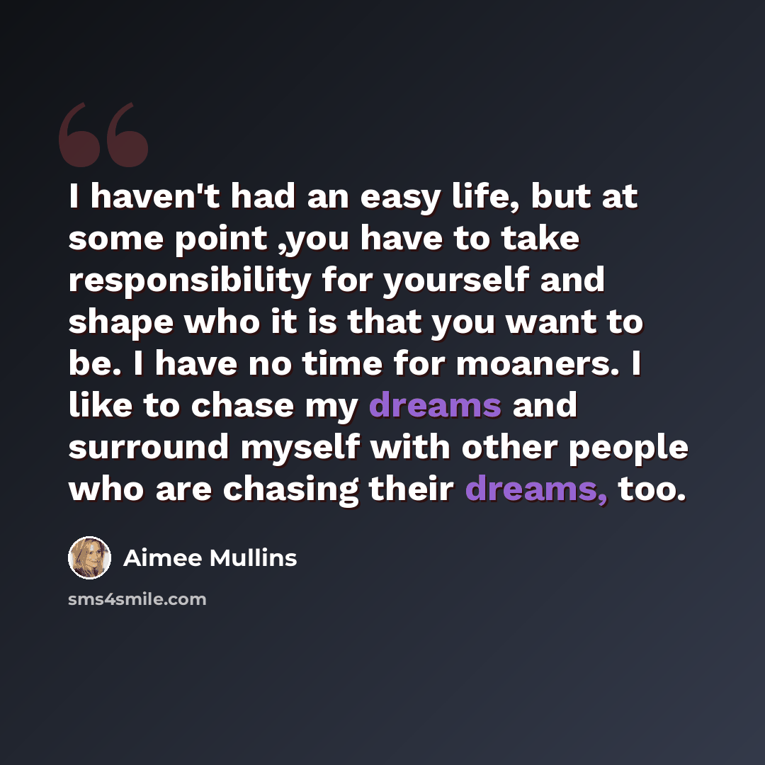 “I haven't had an easy life, but at some point ,you have to take responsibility for yourself and shape who it is that you want to be. I have no time for moaners. I like to chase my dreams and surround myself with other people who are chasing their dreams, too.” quote by Aimee Mullins