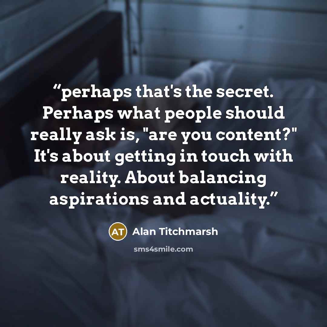 “perhaps that's the secret. Perhaps what people should really ask is, "are you content?" It's about getting in touch with reality. About balancing aspirations and actuality.” quote by Alan Titchmarsh