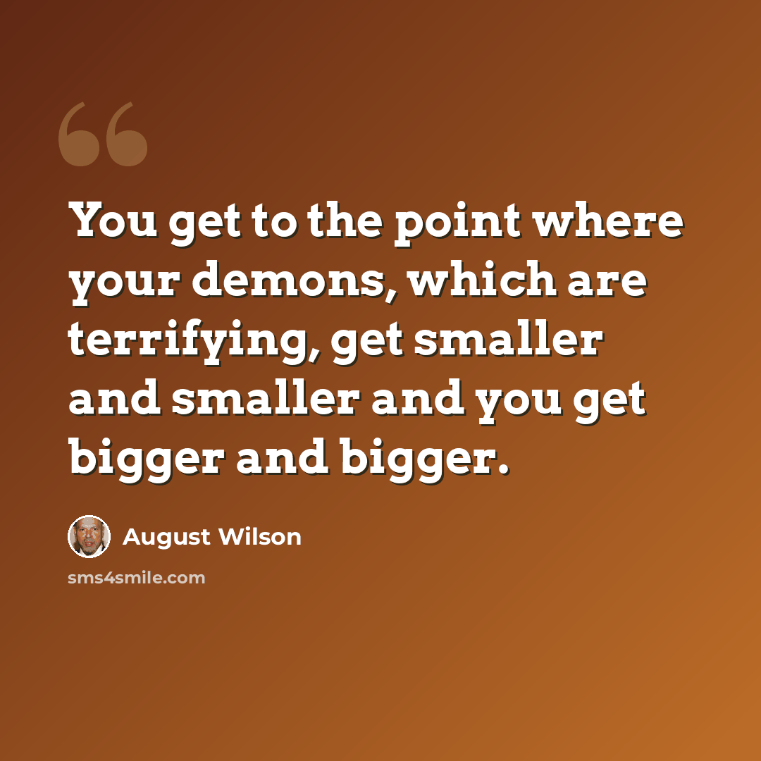 “You get to the point where your demons, which are terrifying, get smaller and smaller and you get bigger and bigger.” quote by August Wilson