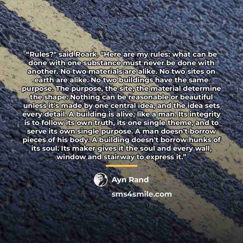 “Rules?" said Roark. "Here are my rules: what can be done with one substance must never be done with another. No two materials are alike. No two sites on earth are alike. No two buildings have the same purpose. The purpose, the site, the material determine the shape. Nothing can be reasonable or…” quote by Ayn Rand