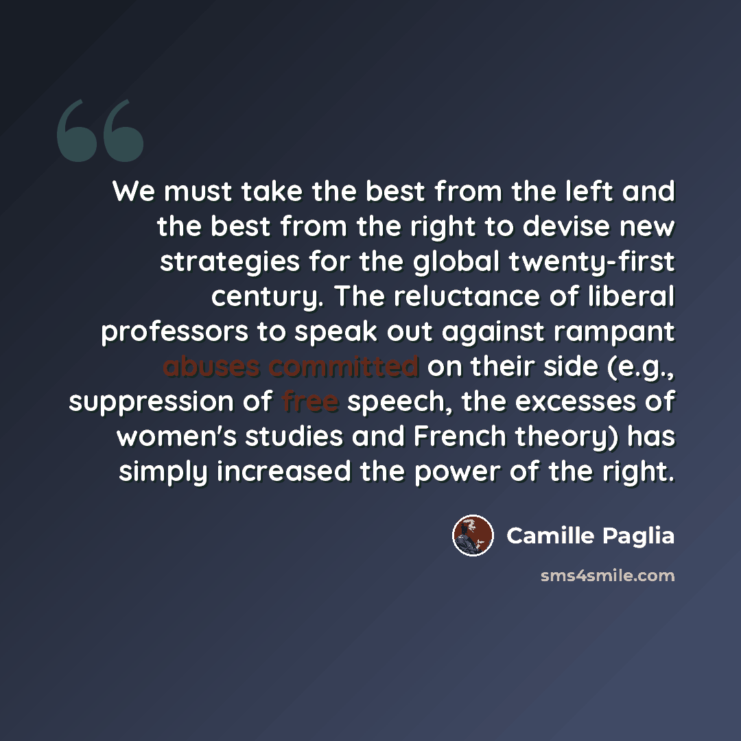 “We must take the best from the left and the best from the right to devise new strategies for the global twenty-first century. The reluctance of liberal professors to speak out against rampant abuses committed on their side (e.g., suppression of free speech, the excesses of women's studies and…” quote by Camille Paglia