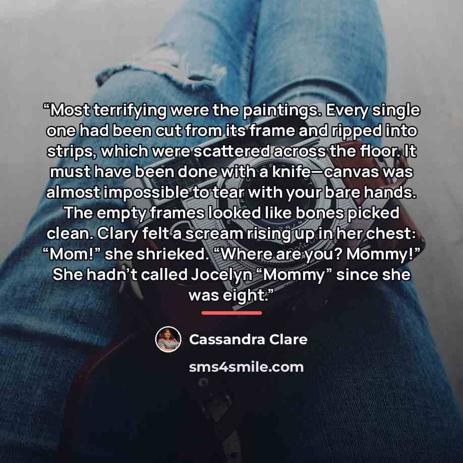 “Most terrifying were the paintings. Every single one had been cut from its frame and ripped into strips, which were scattered across the floor. It must have been done with a knife—canvas was almost impossible to tear with your bare hands. The empty frames looked like bones picked clean. Clary felt…” quote by Cassandra Clare